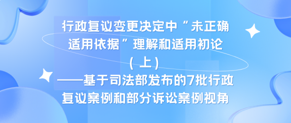 行政复议变更决定中“未正确适用依据”理解和适用初论（上）——基于司法部发布的7批行政复议案例和部分诉讼案例视角